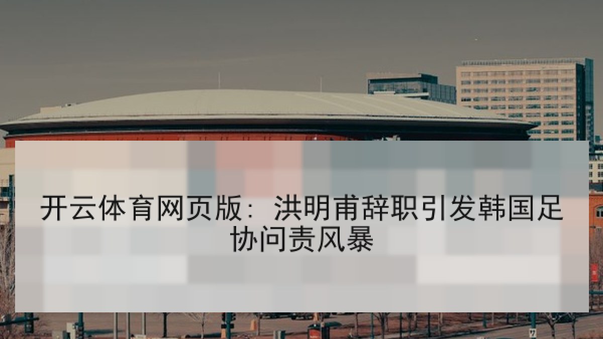 开云体育网页版: 洪明甫辞职引发韩国足协问责风暴
