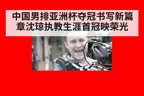 中国男排亚洲杯夺冠书写新篇章沈琼执教生涯首冠映荣光