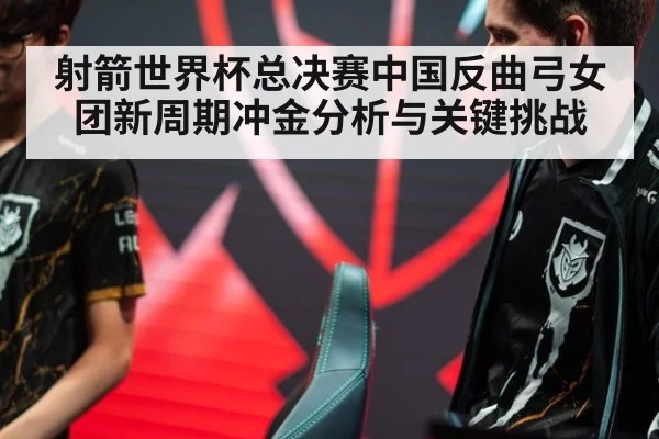射箭世界杯总决赛中国反曲弓女团新周期冲金分析与关键挑战